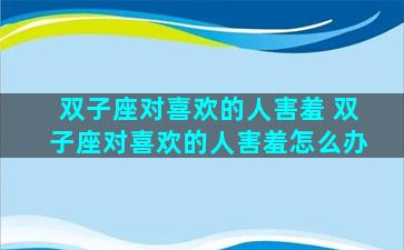 双子座对喜欢的人害羞 双子座对喜欢的人害羞怎么办